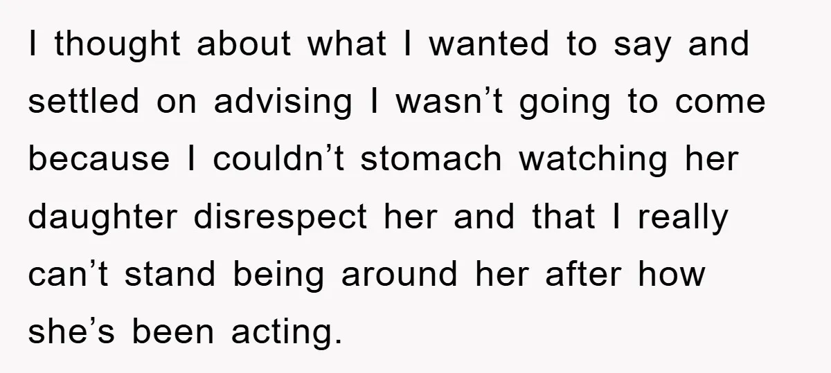I thought about what I wanted to say and settled on advising I wasn’t going to come because I couldn’t stomach watching her daughter disrespect her and that I really...