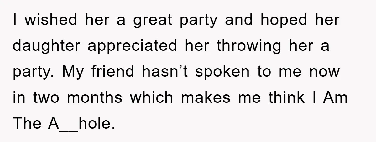 I wished her a great party and hoped her daughter appreciated her throwing her a party. My friend hasn’t spoken to me now in two months which makes me think...