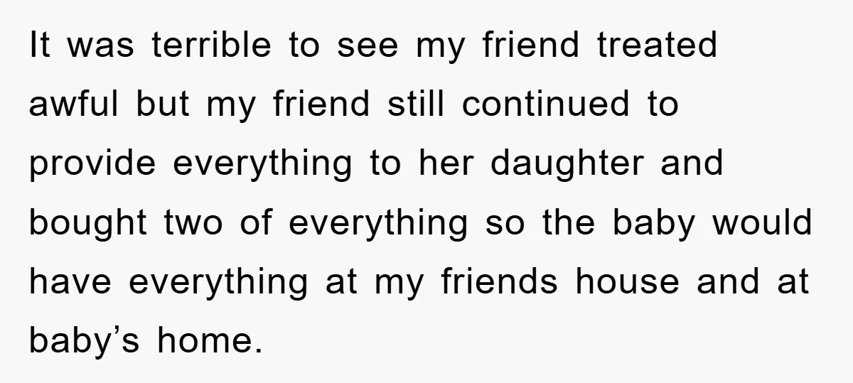 It was terrible to see my friend treated awful but my friend still continued to provide everything to her daughter and bought two of everything so the baby would have...