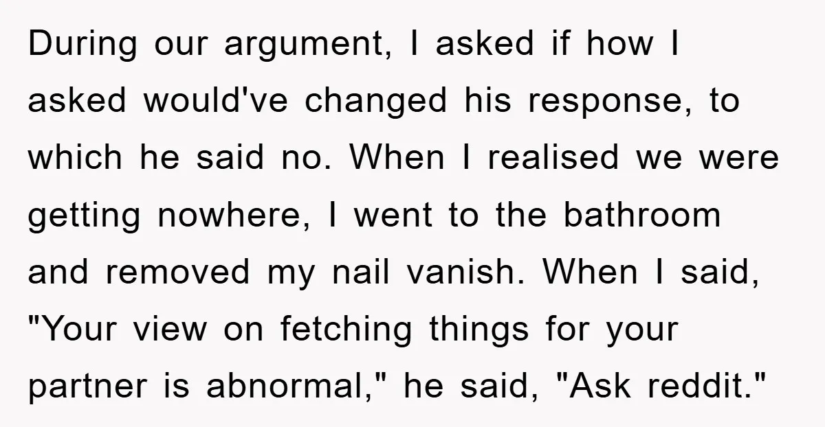 During our argument, I asked if how I asked would've changed his response, to which he said no. When I realised we were getting nowhere, I went to the bathroom...
