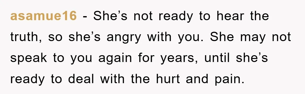asamue16 − She’s not ready to hear the truth, so she’s angry with you. She may not speak to you again for years, until she’s ready to deal with the...