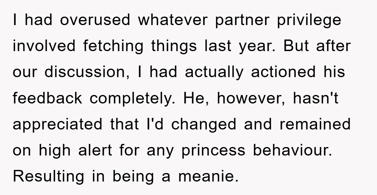 I had overused whatever partner privilege involved fetching things last year. But after our discussion, I had actually actioned his feedback completely. He, however, hasn't appreciated that I'd changed and...