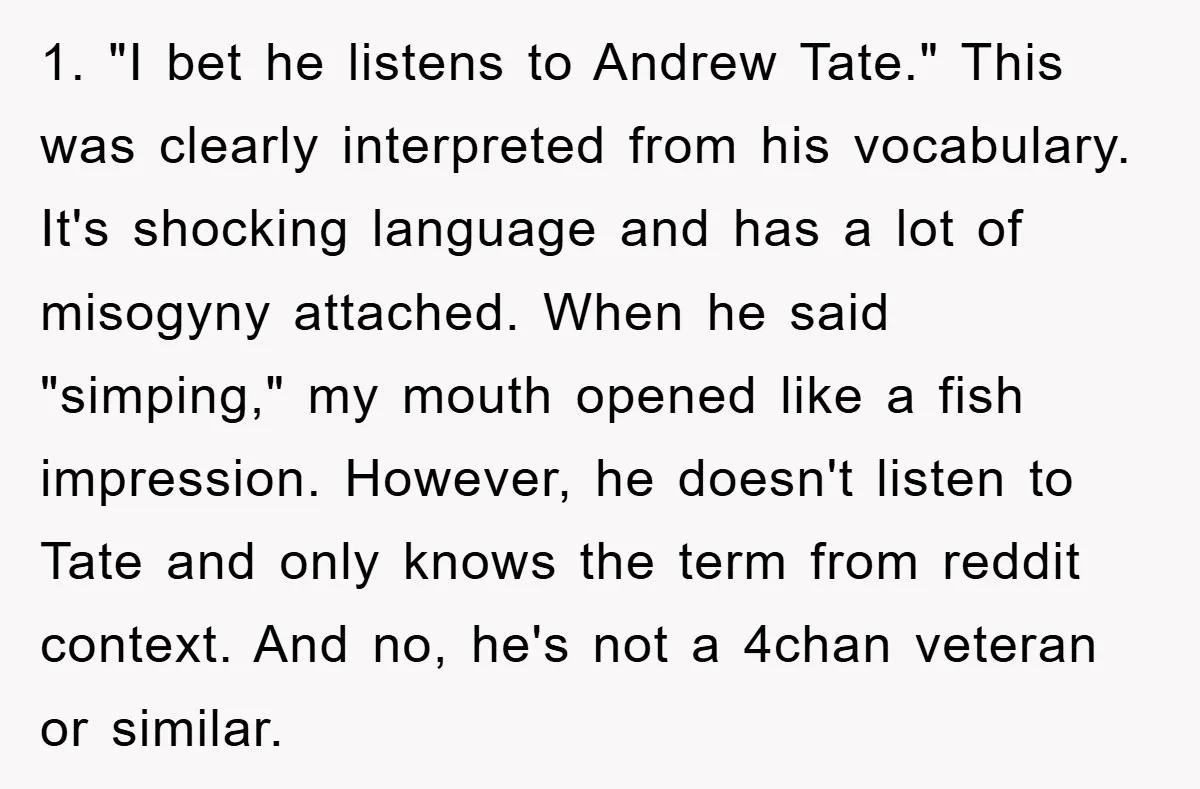 1. "I bet he listens to Andrew Tate." This was clearly interpreted from his vocabulary. It's shocking language and has a lot of misogyny attached. When he said "simping," my...