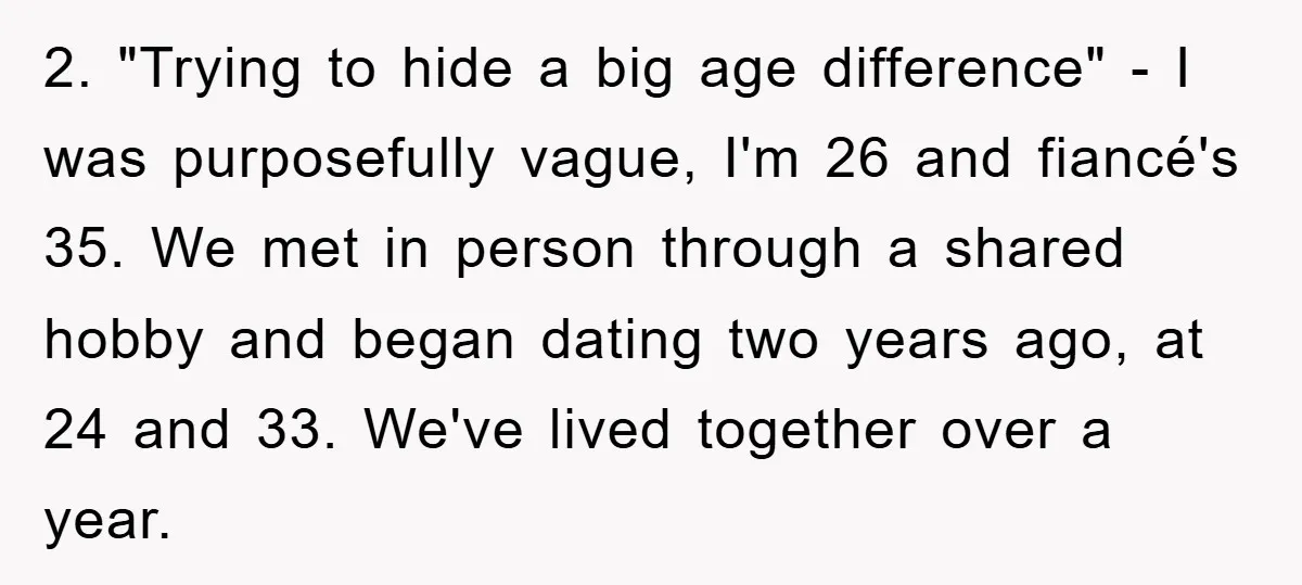 2. "Trying to hide a big age difference" - I was purposefully vague, I'm 26 and fiancé's 35. We met in person through a shared hobby and began dating two...
