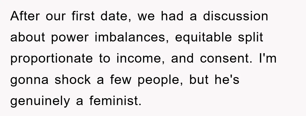 After our first date, we had a discussion about power imbalances, equitable split proportionate to income, and consent. I'm gonna shock a few people, but he's genuinely a feminist.