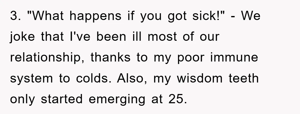 3. "What happens if you got sick!" - We joke that I've been ill most of our relationship, thanks to my poor immune system to colds. Also, my wisdom teeth...