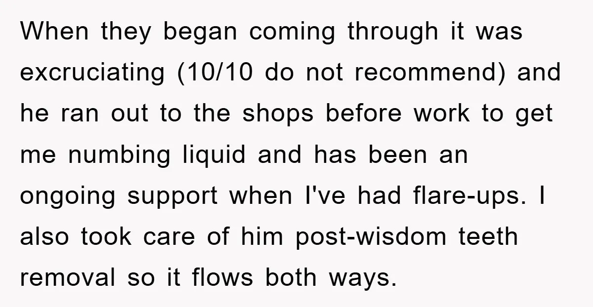 When they began coming through it was excruciating (10/10 do not recommend) and he ran out to the shops before work to get me numbing liquid and has been an...