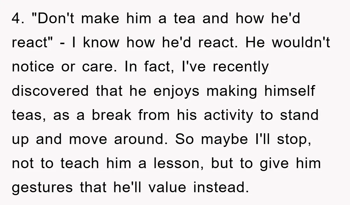 4. "Don't make him a tea and how he'd react" - I know how he'd react. He wouldn't notice or care. In fact, I've recently discovered that he enjoys making...