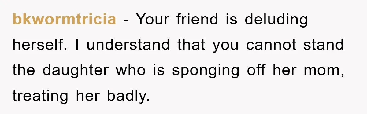 bkwormtricia − Your friend is deluding herself. I understand that you cannot stand the daughter who is sponging off her mom, treating her badly.