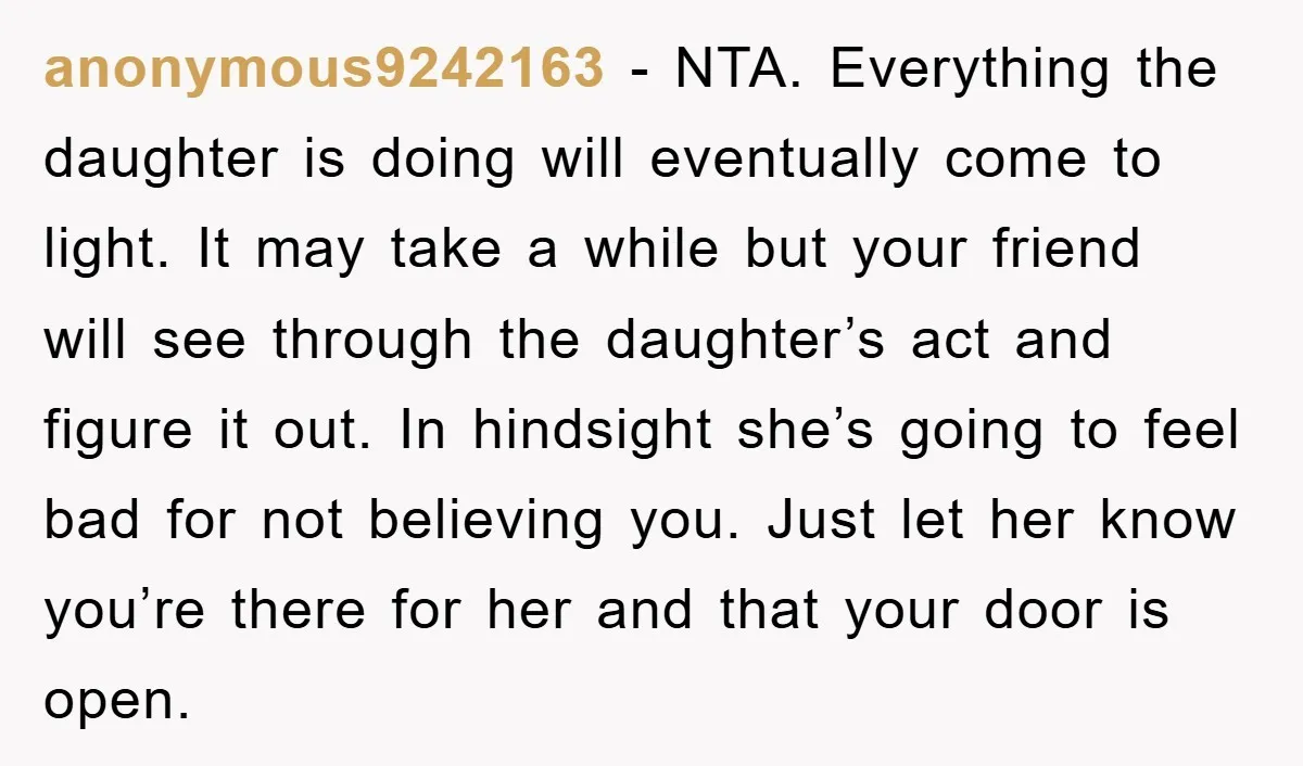 anonymous9242163 − NTA. Everything the daughter is doing will eventually come to light. It may take a while but your friend will see through the daughter’s act and figure it...