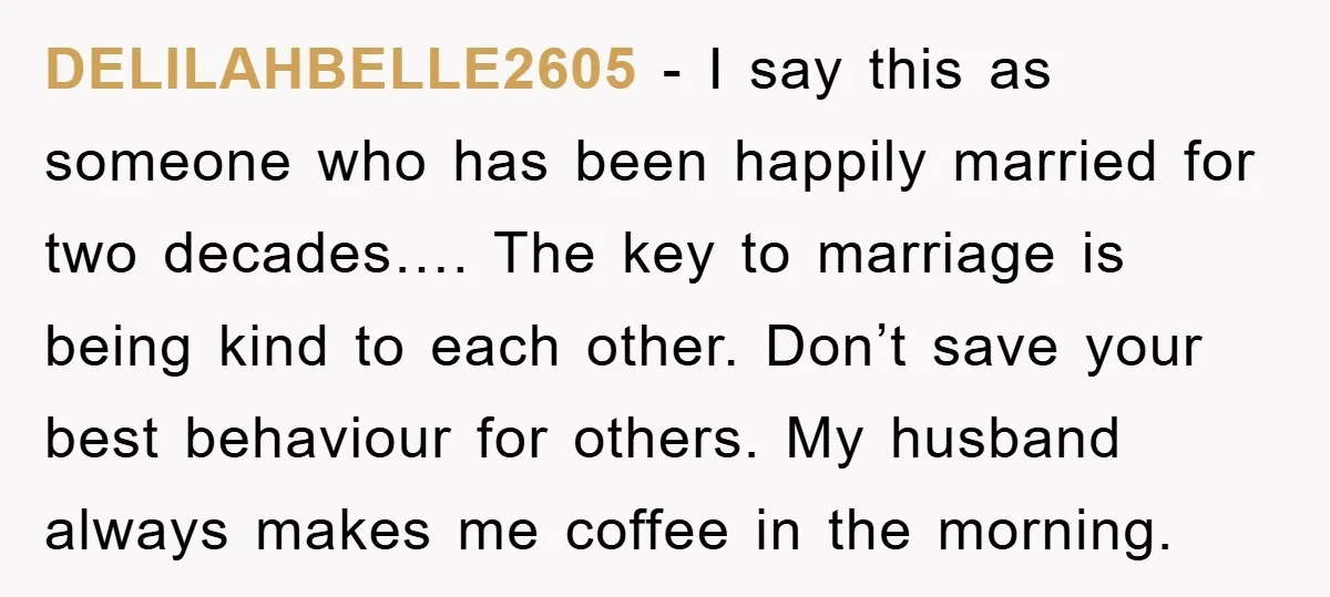 DELILAHBELLE2605 − I say this as someone who has been happily married for two decades…. The key to marriage is being kind to each other. Don’t save your best behaviour...