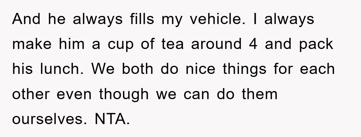 And he always fills my vehicle. I always make him a cup of tea around 4 and pack his lunch. We both do nice things for each other even though...