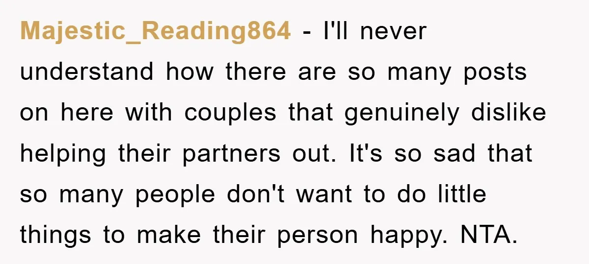 Majestic_Reading864 − I'll never understand how there are so many posts on here with couples that genuinely dislike helping their partners out. It's so sad that so many people don't...