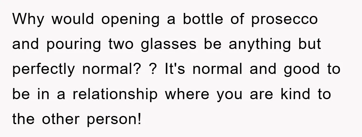 Why would opening a bottle of prosecco and pouring two glasses be anything but perfectly normal? ? It's normal and good to be in a relationship where you are kind...