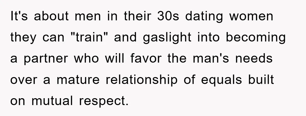 It's about men in their 30s dating women they can "train" and gaslight into becoming a partner who will favor the man's needs over a mature relationship of equals built...
