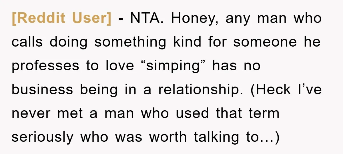 [Reddit User] − NTA. Honey, any man who calls doing something kind for someone he professes to love “simping” has no business being in a relationship. (Heck I’ve never met...