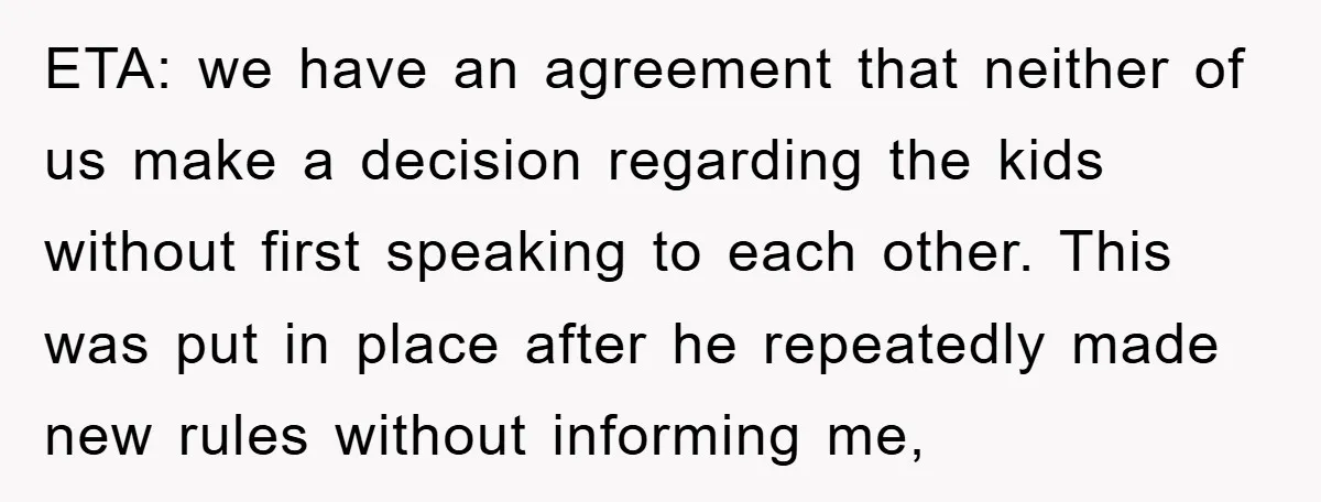 ETA: we have an agreement that neither of us make a decision regarding the kids without first speaking to each other. This was put in place after he repeatedly made...