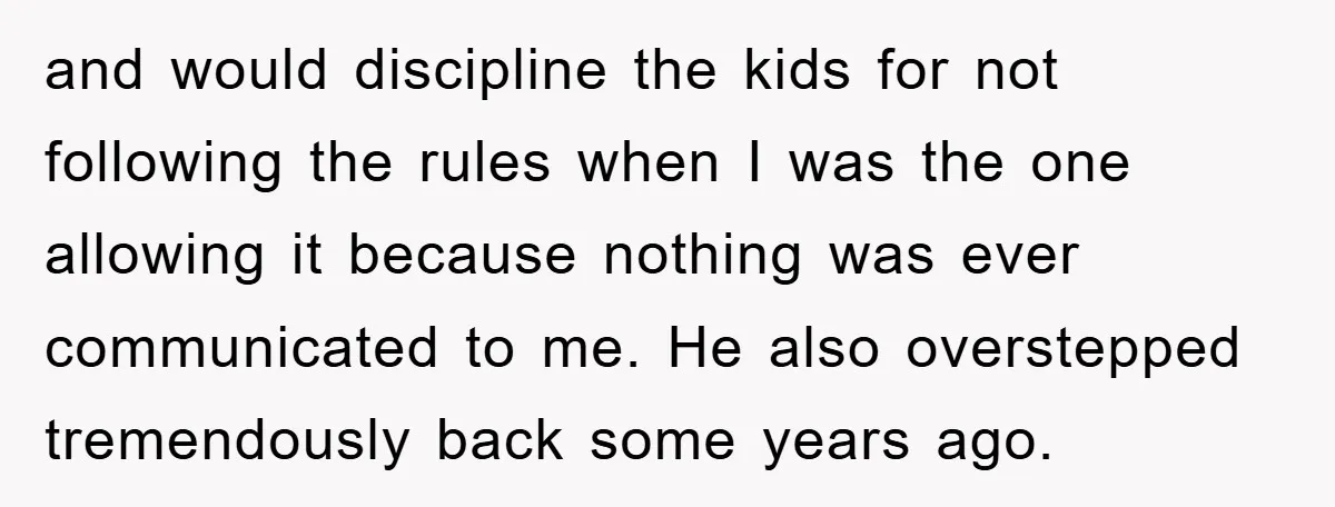 and would discipline the kids for not following the rules when I was the one allowing it because nothing was ever communicated to me. He also overstepped tremendously back some...
