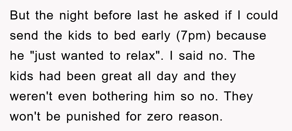 But the night before last he asked if I could send the kids to bed early (7pm) because he "just wanted to relax". I said no. The kids had been...