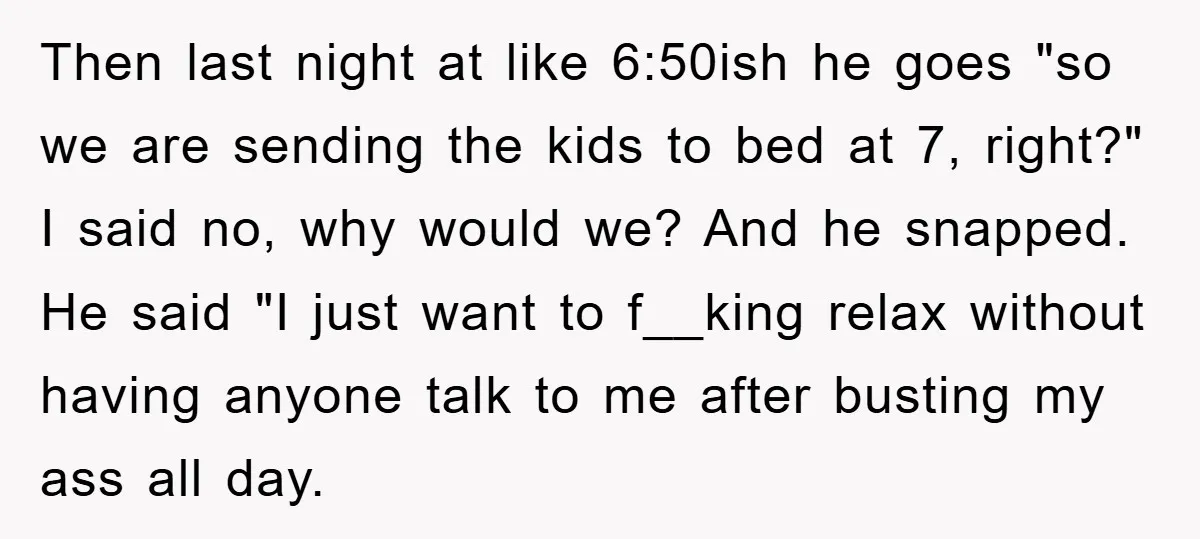 Then last night at like 6:50ish he goes "so we are sending the kids to bed at 7, right?" I said no, why would we? And he snapped. He said...