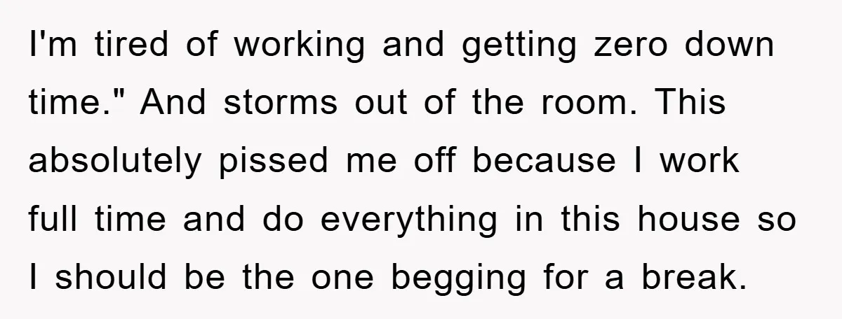 I'm tired of working and getting zero down time." And storms out of the room. This absolutely pissed me off because I work full time and do everything in this...