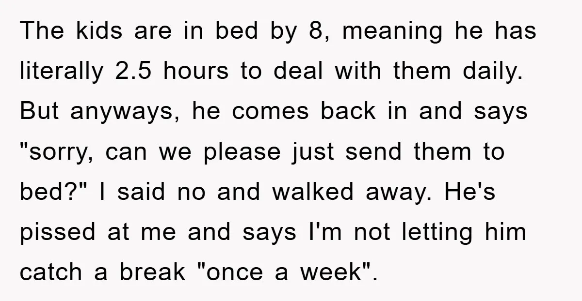 The kids are in bed by 8, meaning he has literally 2.5 hours to deal with them daily. But anyways, he comes back in and says "sorry, can we please...