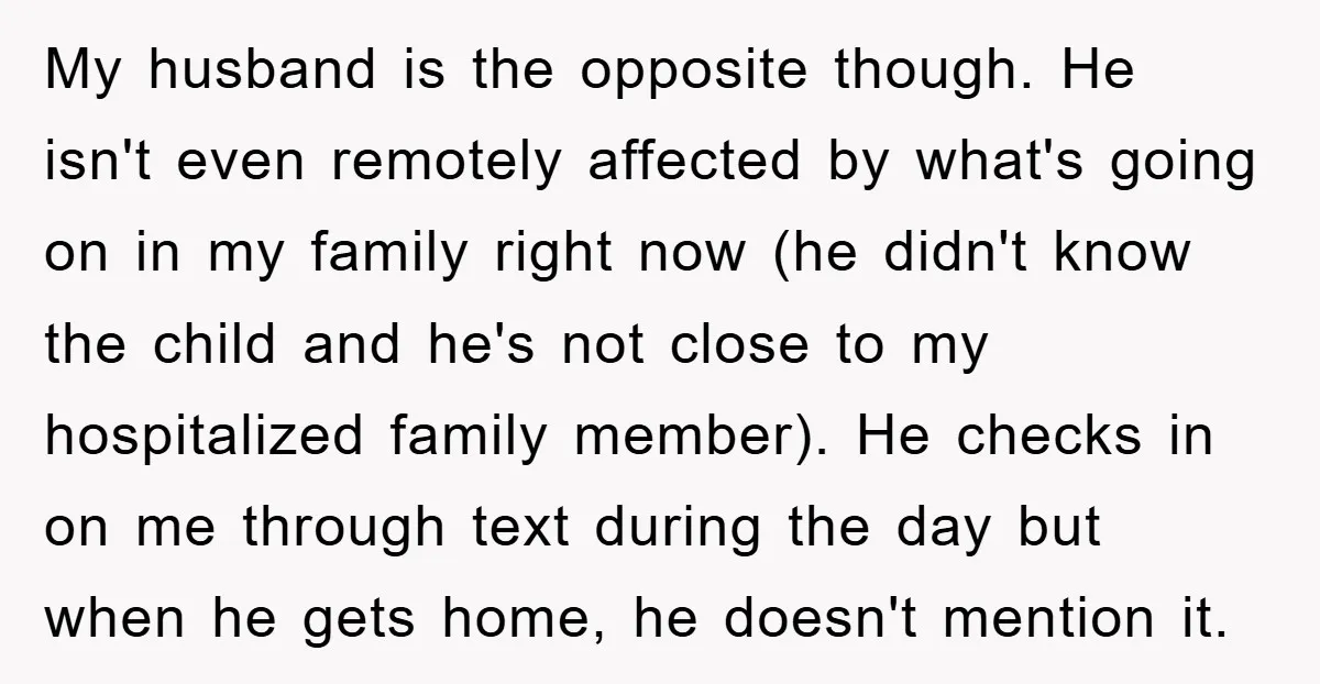 My husband is the opposite though. He isn't even remotely affected by what's going on in my family right now (he didn't know the child and he's not close to...