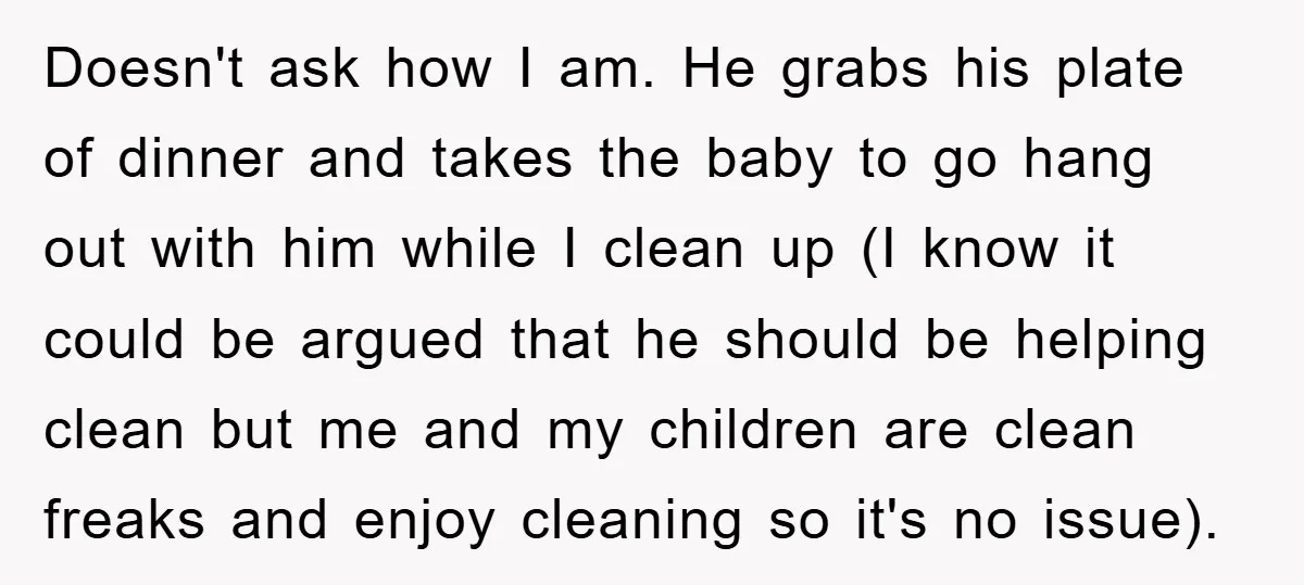Doesn't ask how I am. He grabs his plate of dinner and takes the baby to go hang out with him while I clean up (I know it could be...