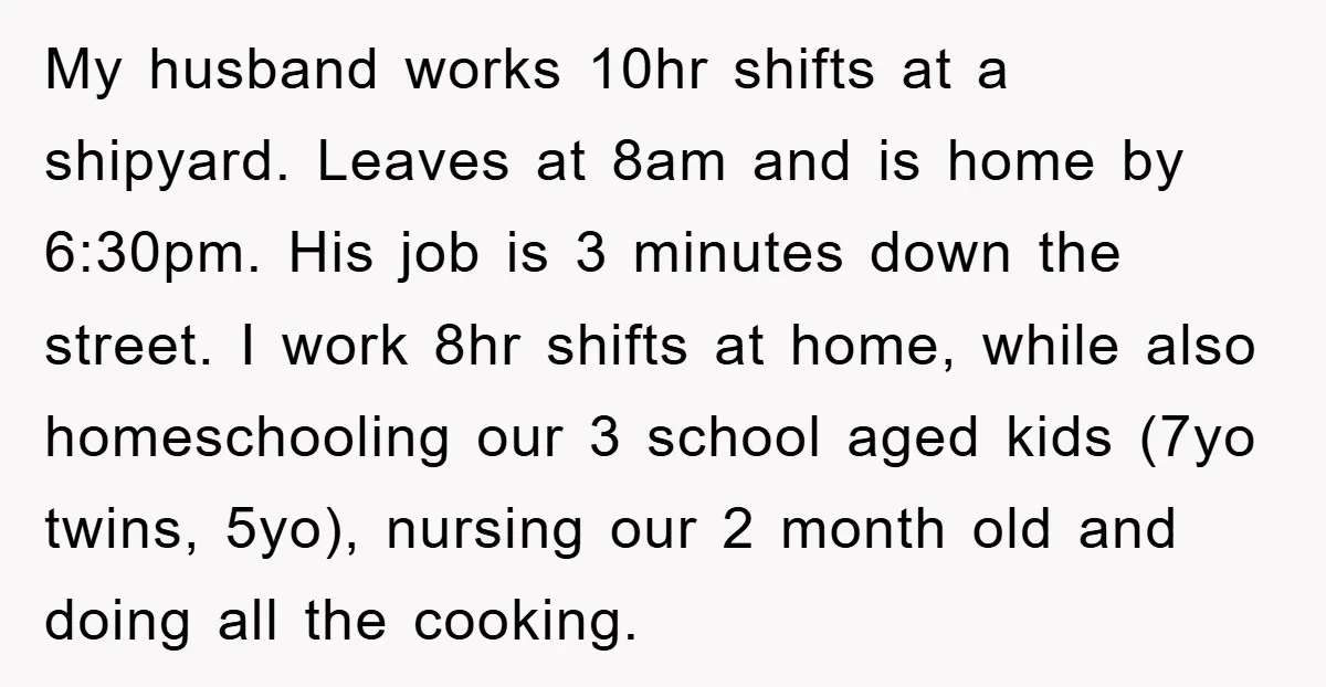 My husband works 10hr shifts at a shipyard. Leaves at 8am and is home by 6:30pm. His job is 3 minutes down the street. I work 8hr shifts at home,...