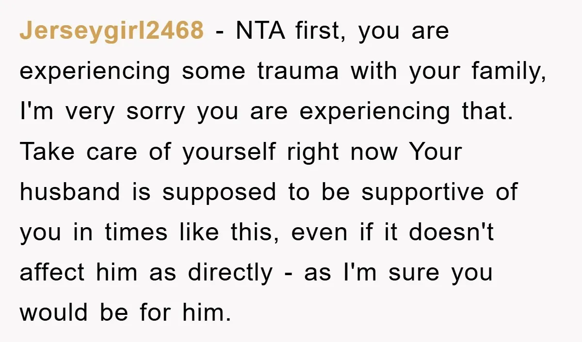 Jerseygirl2468 − NTA first, you are experiencing some trauma with your family, I'm very sorry you are experiencing that. Take care of yourself right now Your husband is supposed to...