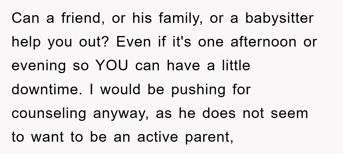 Can a friend, or his family, or a babysitter help you out? Even if it's one afternoon or evening so YOU can have a little downtime. I would be pushing...