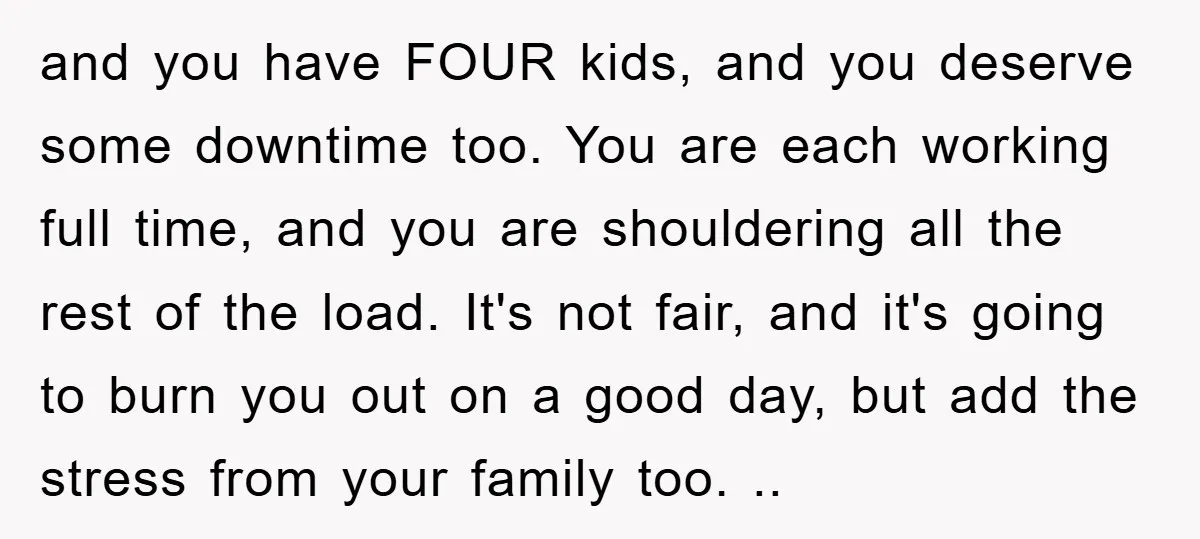 and you have FOUR kids, and you deserve some downtime too. You are each working full time, and you are shouldering all the rest of the load. It's not fair,...