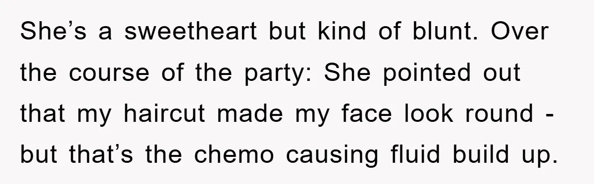 She’s a sweetheart but kind of blunt. Over the course of the party: She pointed out that my haircut made my face look round - but that’s the chemo causing...