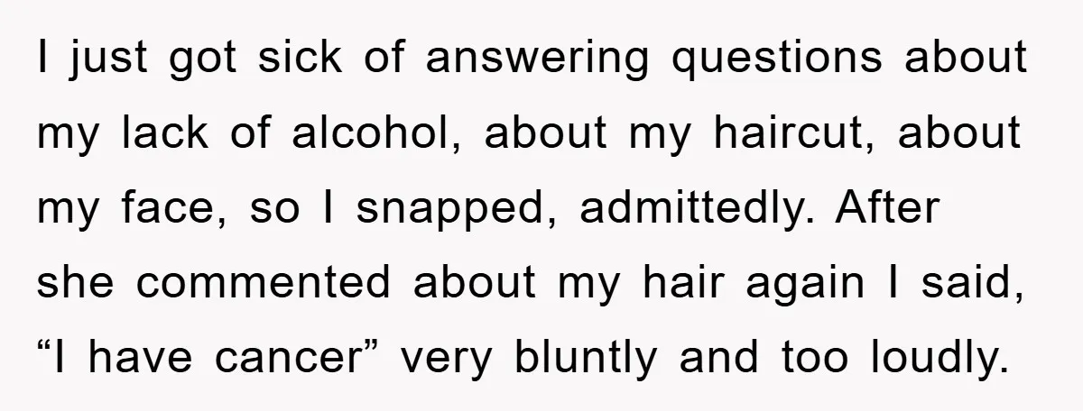 I just got sick of answering questions about my lack of alcohol, about my haircut, about my face, so I snapped, admittedly. After she commented about my hair again I...