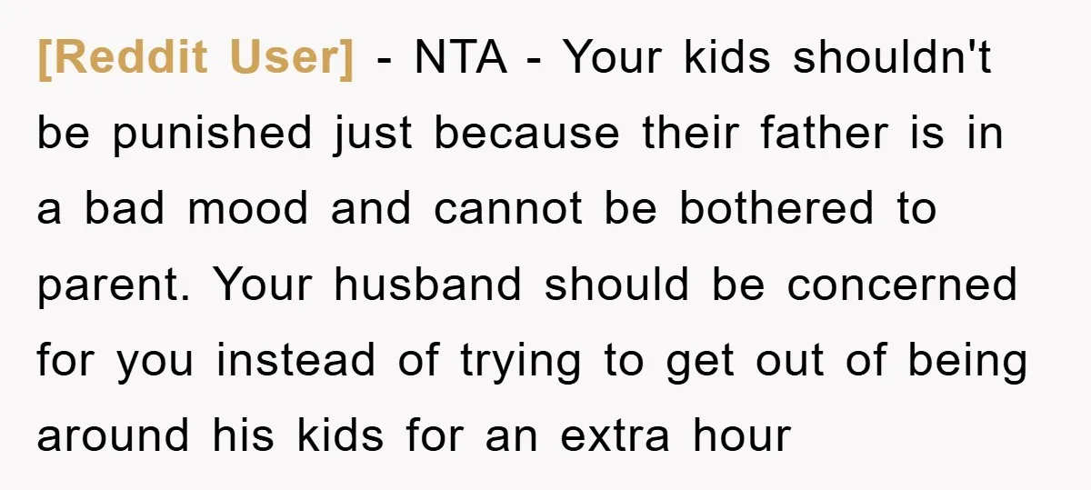 [Reddit User] − NTA - Your kids shouldn't be punished just because their father is in a bad mood and cannot be bothered to parent. Your husband should be concerned...
