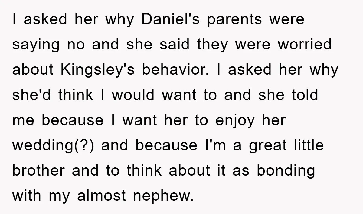 I asked her why Daniel's parents were saying no and she said they were worried about Kingsley's behavior. I asked her why she'd think I would want to and she...