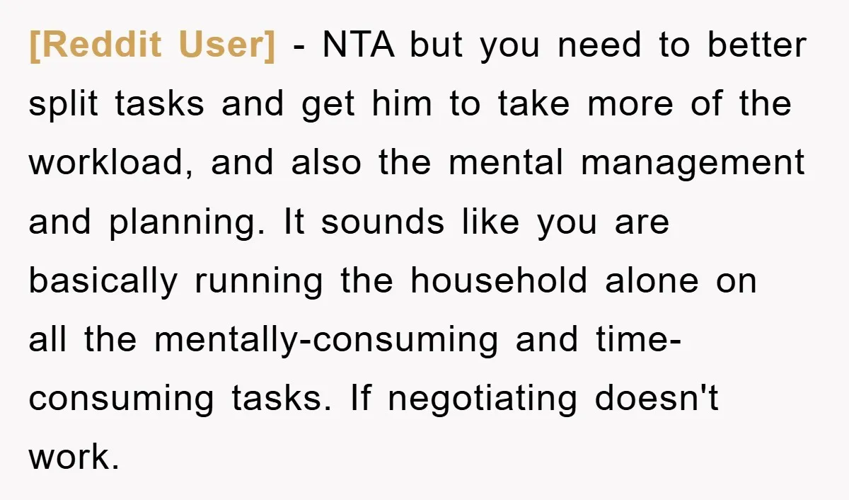 [Reddit User] − NTA but you need to better split tasks and get him to take more of the workload, and also the mental management and planning. It sounds like...