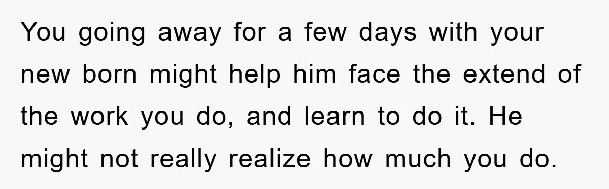 You going away for a few days with your new born might help him face the extend of the work you do, and learn to do it. He might not...