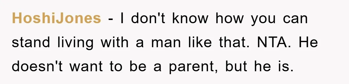 HoshiJones − I don't know how you can stand living with a man like that. NTA. He doesn't want to be a parent, but he is.
