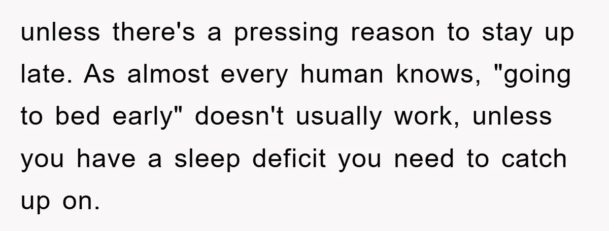 unless there's a pressing reason to stay up late. As almost every human knows, "going to bed early" doesn't usually work, unless you have a sleep deficit you need to...