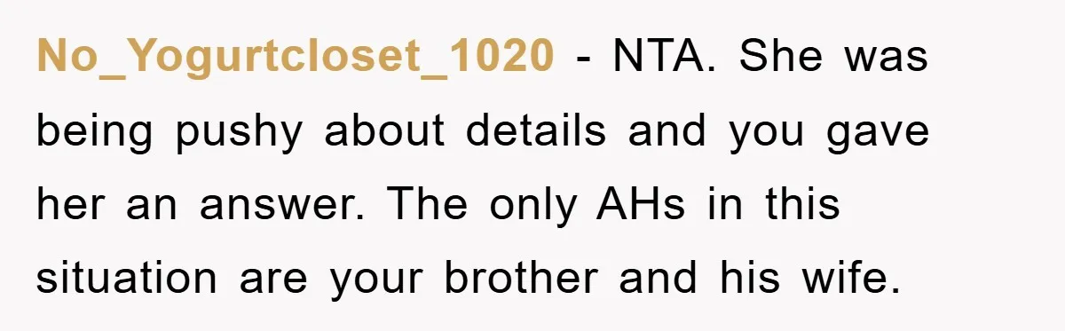 No_Yogurtcloset_1020 − NTA. She was being pushy about details and you gave her an answer. The only AHs in this situation are your brother and his wife.