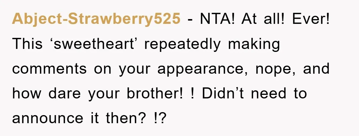 Abject-Strawberry525 − NTA! At all! Ever! This ‘sweetheart’ repeatedly making comments on your appearance, nope, and how dare your brother! ! Didn’t need to announce it then? !?