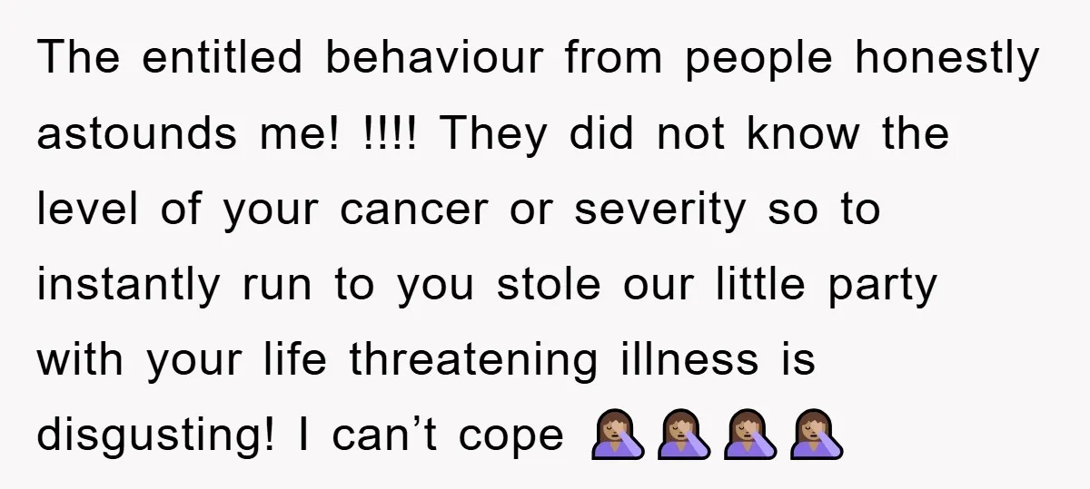 The entitled behaviour from people honestly astounds me! !!!! They did not know the level of your cancer or severity so to instantly run to you stole our little party...