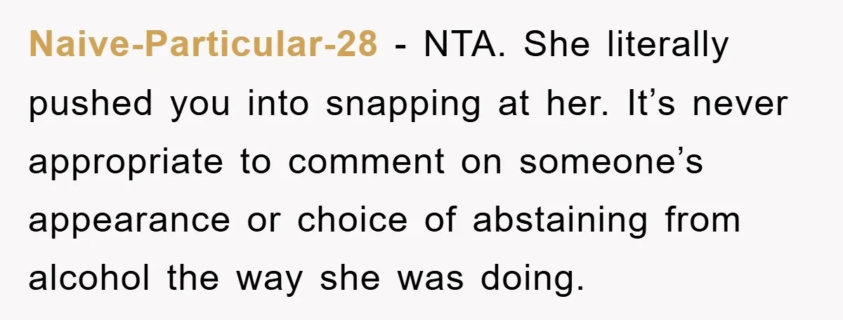 Naive-Particular-28 − NTA. She literally pushed you into snapping at her. It’s never appropriate to comment on someone’s appearance or choice of abstaining from alcohol the way she was doing.