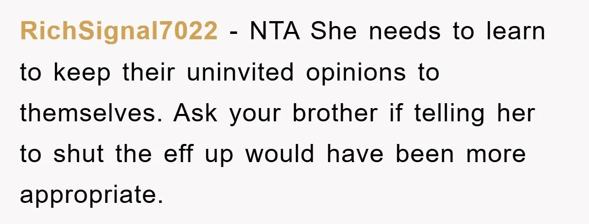 RichSignal7022 − NTA She needs to learn to keep their uninvited opinions to themselves. Ask your brother if telling her to shut the eff up would have been more appropriate.