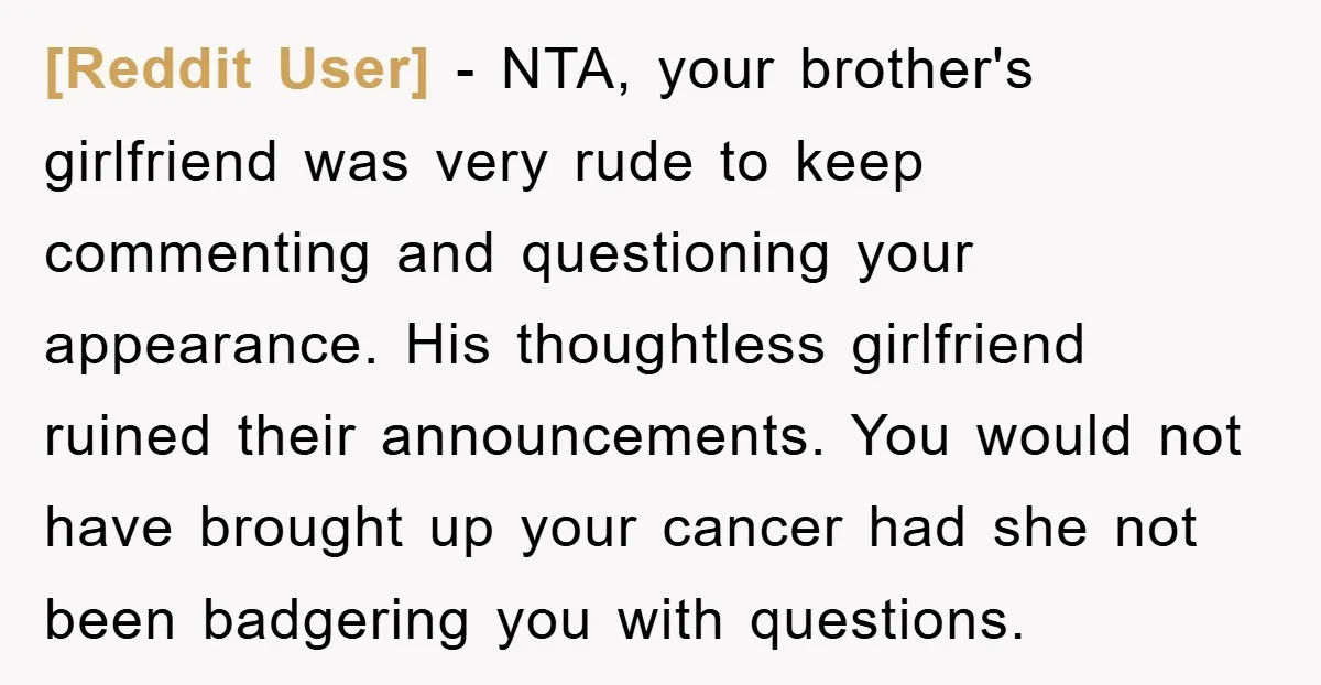 [Reddit User] − NTA, your brother's girlfriend was very rude to keep commenting and questioning your appearance. His thoughtless girlfriend ruined their announcements. You would not have brought up your...