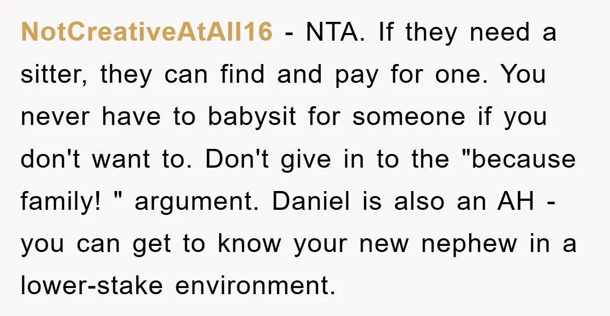 NotCreativeAtAll16 − NTA. If they need a sitter, they can find and pay for one. You never have to babysit for someone if you don't want to. Don't give in...