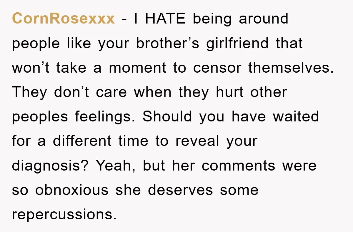CornRosexxx − I HATE being around people like your brother’s girlfriend that won’t take a moment to censor themselves. They don’t care when they hurt other peoples feelings. Should you...