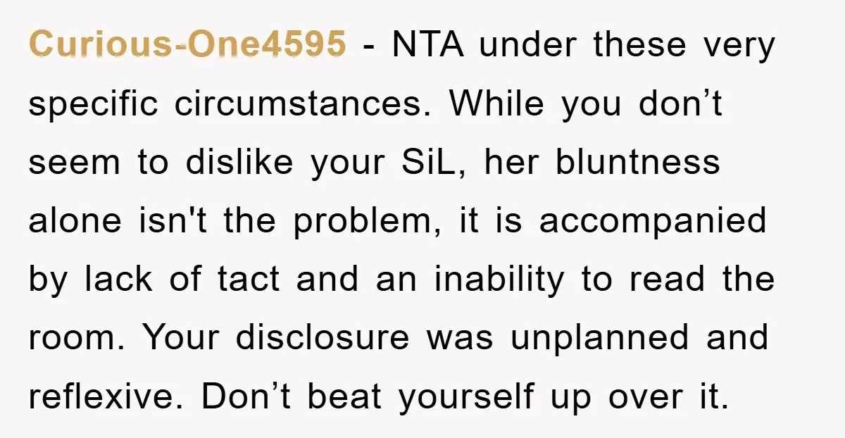Curious-One4595 − NTA under these very specific circumstances. While you don’t seem to dislike your SiL, her bluntness alone isn't the problem, it is accompanied by lack of tact and...