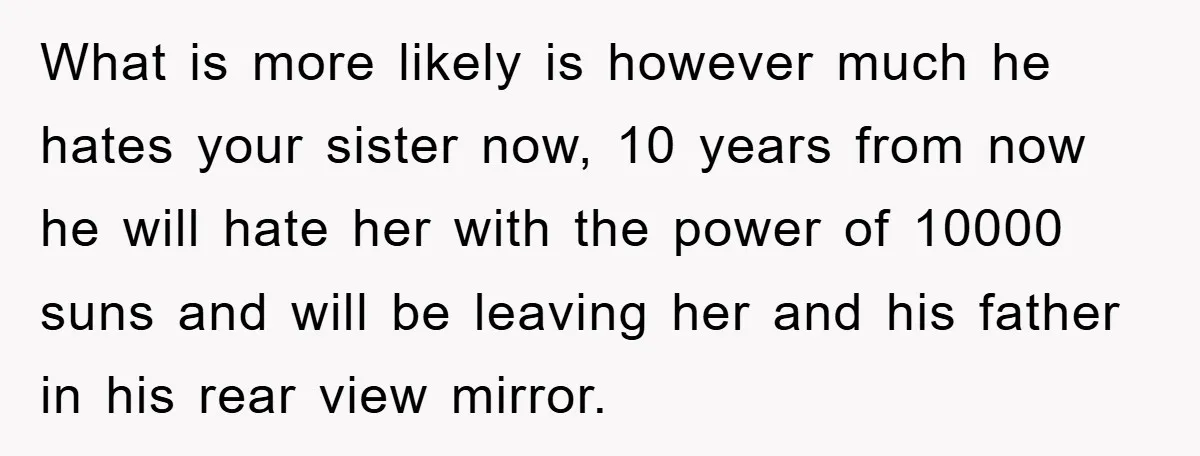 What is more likely is however much he hates your sister now, 10 years from now he will hate her with the power of 10000 suns and will be leaving...